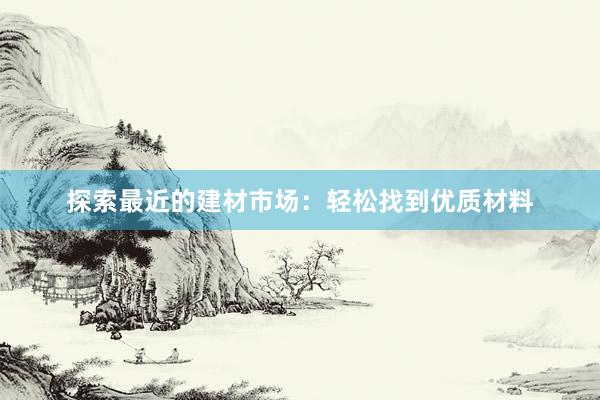 探索最近的建材市场：轻松找到优质材料