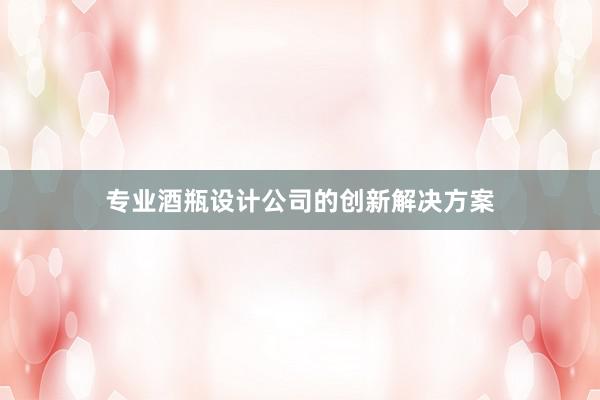 专业酒瓶设计公司的创新解决方案