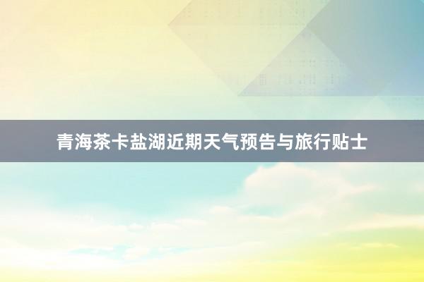 青海茶卡盐湖近期天气预告与旅行贴士