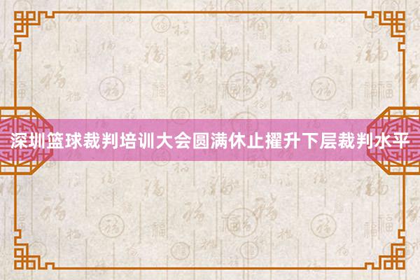 深圳篮球裁判培训大会圆满休止擢升下层裁判水平